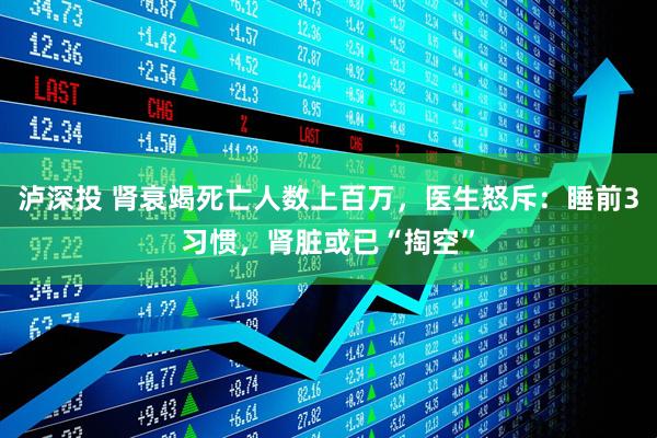 泸深投 肾衰竭死亡人数上百万，医生怒斥：睡前3习惯，肾脏或已“掏空”
