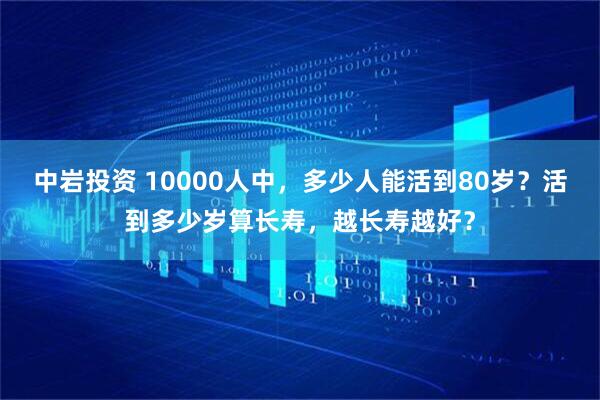 中岩投资 10000人中，多少人能活到80岁？活到多少岁算长寿，越长寿越好？