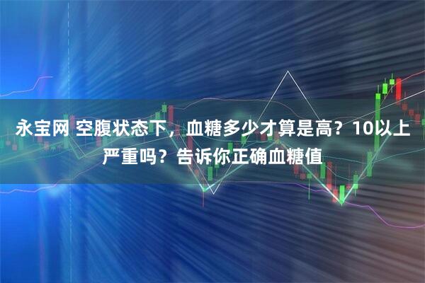 永宝网 空腹状态下，血糖多少才算是高？10以上严重吗？告诉你正确血糖值
