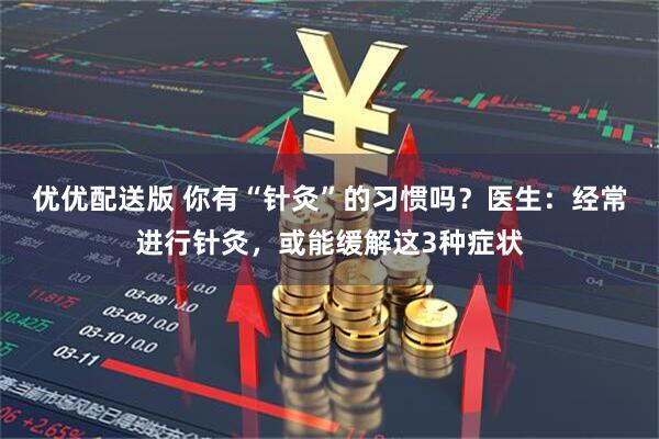 优优配送版 你有“针灸”的习惯吗？医生：经常进行针灸，或能缓解这3种症状