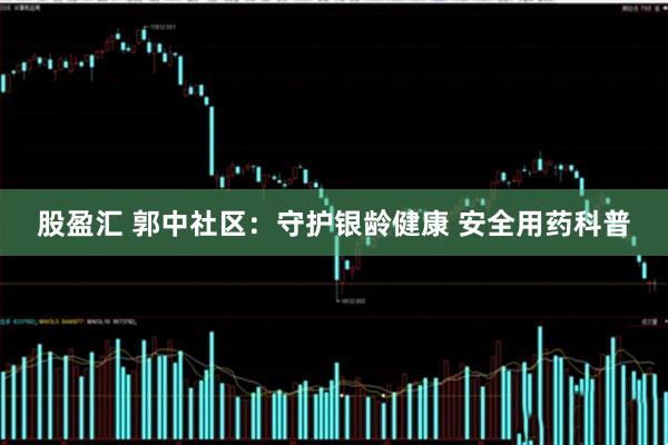股盈汇 郭中社区：守护银龄健康 安全用药科普