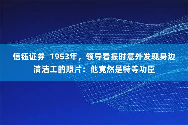 信钰证券  1953年，领导看报时意外发现身边清洁工的照片：他竟然是特等功臣