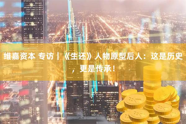 维嘉资本 专访｜《生还》人物原型后人：这是历史，更是传承！