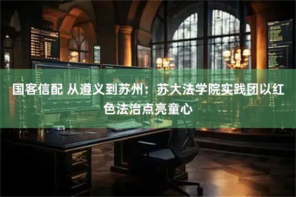国客信配 从遵义到苏州：苏大法学院实践团以红色法治点亮童心