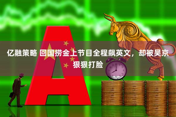 亿融策略 回国捞金上节目全程飙英文，却被吴京狠狠打脸
