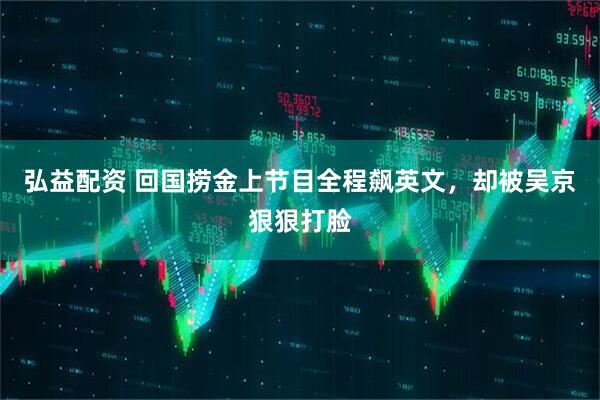 弘益配资 回国捞金上节目全程飙英文，却被吴京狠狠打脸