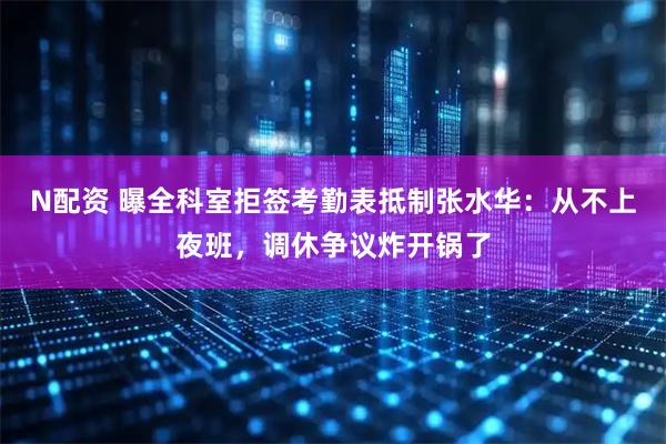 N配资 曝全科室拒签考勤表抵制张水华：从不上夜班，调休争议炸开锅了