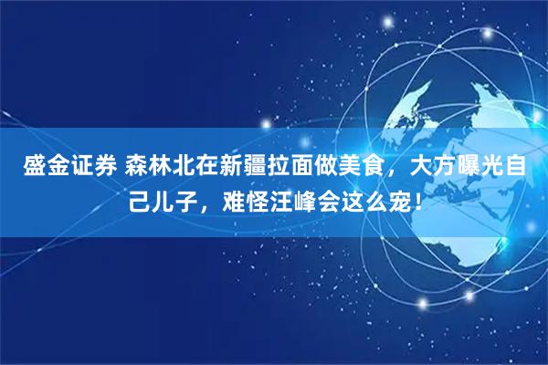 盛金证券 森林北在新疆拉面做美食，大方曝光自己儿子，难怪汪峰会这么宠！