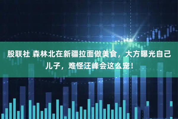 股联社 森林北在新疆拉面做美食，大方曝光自己儿子，难怪汪峰会这么宠！
