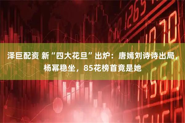 泽巨配资 新“四大花旦”出炉：唐嫣刘诗诗出局，杨幂稳坐，85花榜首竟是她