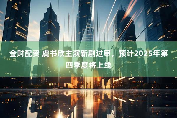 金财配资 虞书欣主演新剧过审，预计2025年第四季度将上线