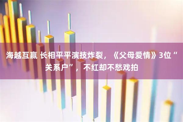 海越互赢 长相平平演技炸裂，《父母爱情》3位“关系户”，不红却不愁戏拍