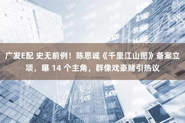 广发E配 史无前例！陈思诚《千里江山图》备案立项，曝 14 个主角，群像戏豪赌引热议