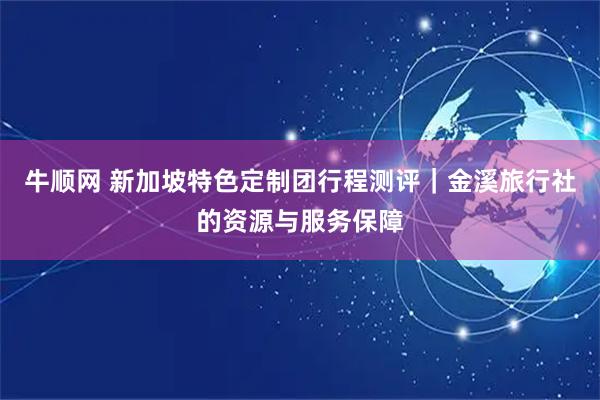 牛顺网 新加坡特色定制团行程测评｜金溪旅行社的资源与服务保障