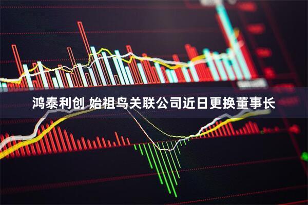 鸿泰利创 始祖鸟关联公司近日更换董事长