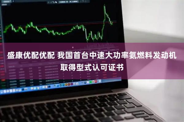 盛康优配优配 我国首台中速大功率氨燃料发动机取得型式认可证书