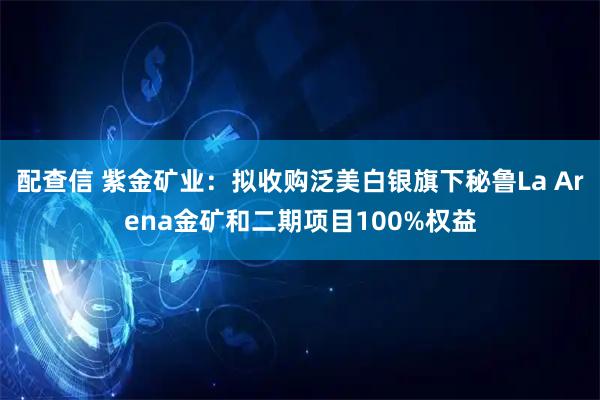 配查信 紫金矿业：拟收购泛美白银旗下秘鲁La Arena金矿和二期项目100%权益