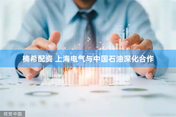 楠希配资 上海电气与中国石油深化合作