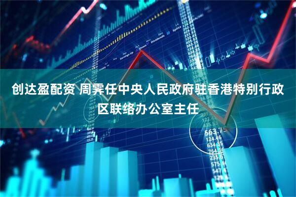创达盈配资 周霁任中央人民政府驻香港特别行政区联络办公室主任