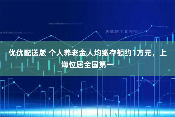 优优配送版 个人养老金人均缴存额约1万元，上海位居全国第一