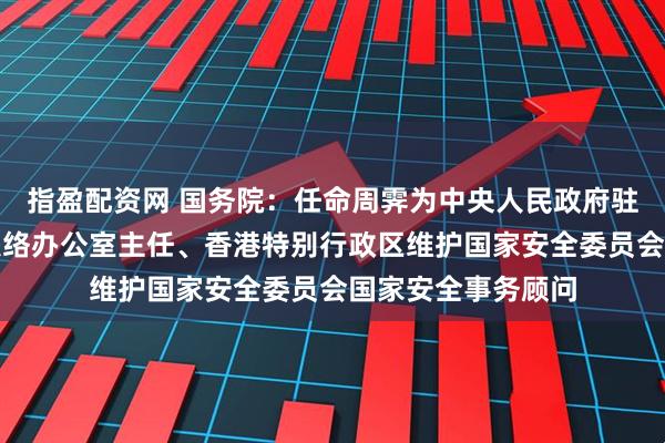 指盈配资网 国务院：任命周霁为中央人民政府驻香港特别行政区联络办公室主任、香港特别行政区维护国家安全委员会国家安全事务顾问