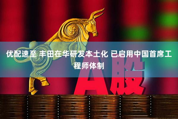 优配速至 丰田在华研发本土化 已启用中国首席工程师体制