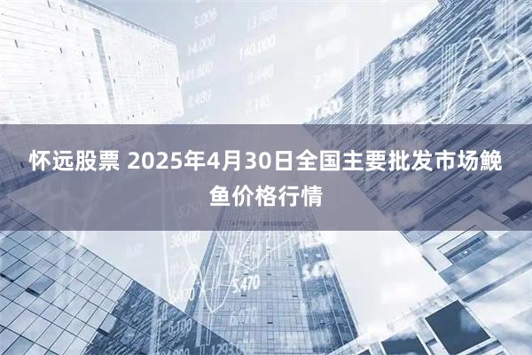 怀远股票 2025年4月30日全国主要批发市场鮸鱼价格行情