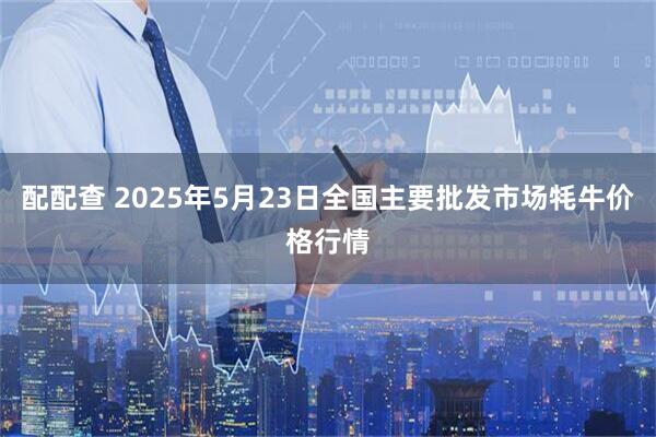 配配查 2025年5月23日全国主要批发市场牦牛价格行情