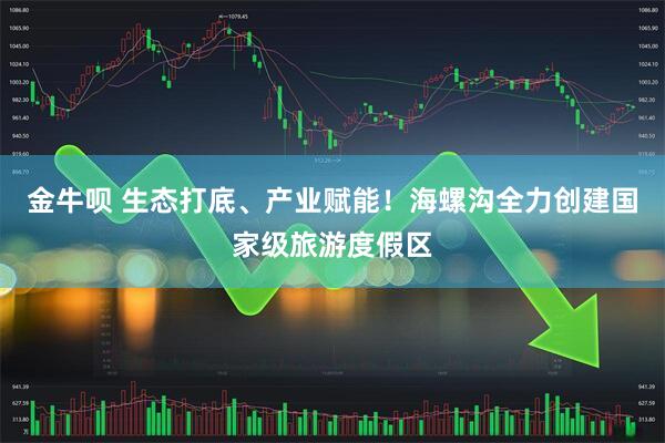 金牛呗 生态打底、产业赋能！海螺沟全力创建国家级旅游度假区