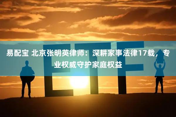 易配宝 北京张明英律师：深耕家事法律17载，专业权威守护家庭权益
