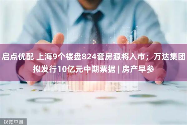 启点优配 上海9个楼盘824套房源将入市；万达集团拟发行10亿元中期票据 | 房产早参