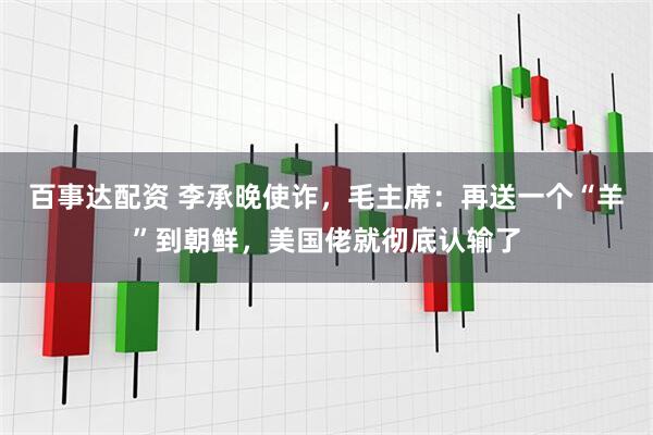 百事达配资 李承晚使诈，毛主席：再送一个“羊”到朝鲜，美国佬就彻底认输了