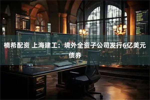 楠希配资 上海建工：境外全资子公司发行6亿美元债券