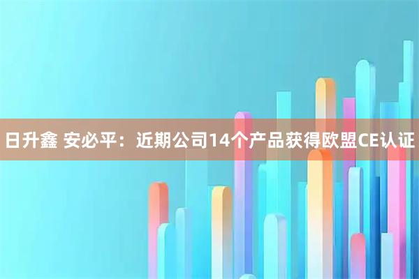 日升鑫 安必平：近期公司14个产品获得欧盟CE认证