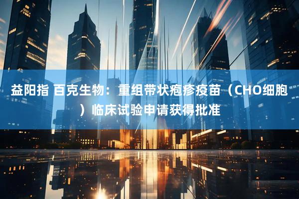 益阳指 百克生物：重组带状疱疹疫苗（CHO细胞）临床试验申请获得批准