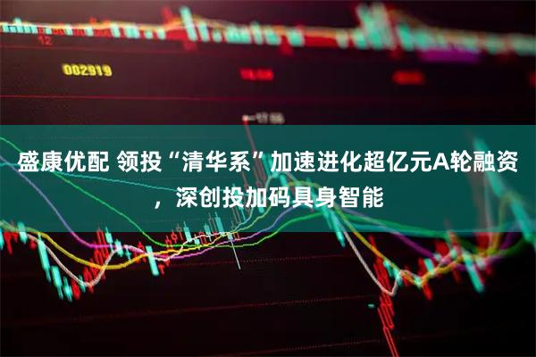 盛康优配 领投“清华系”加速进化超亿元A轮融资，深创投加码具身智能