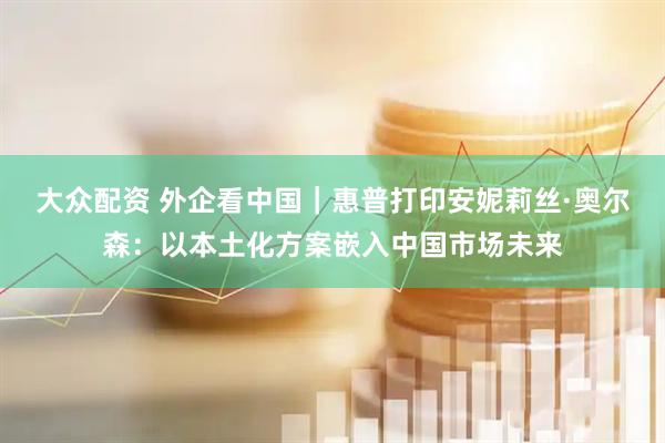 大众配资 外企看中国｜惠普打印安妮莉丝·奥尔森：以本土化方案嵌入中国市场未来