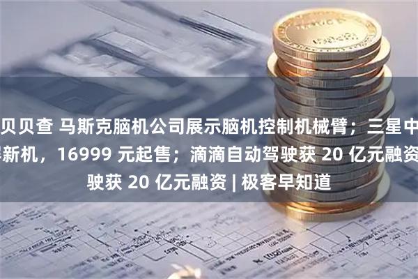贝贝查 马斯克脑机公司展示脑机控制机械臂；三星中国发布折叠屏新机，16999 元起售；滴滴自动驾驶获 20 亿元融资 | 极客早知道
