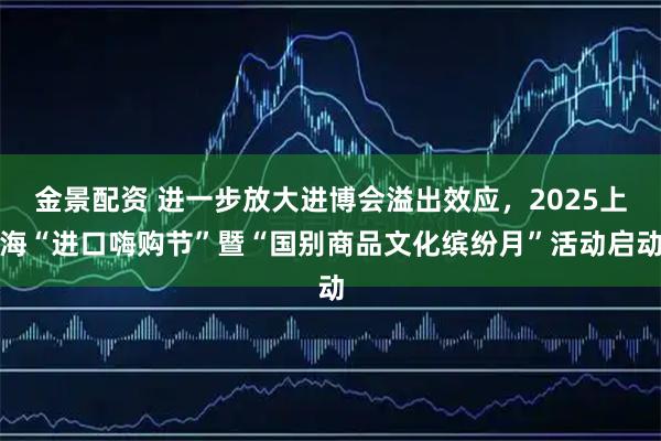 金景配资 进一步放大进博会溢出效应，2025上海“进口嗨购节”暨“国别商品文化缤纷月”活动启动