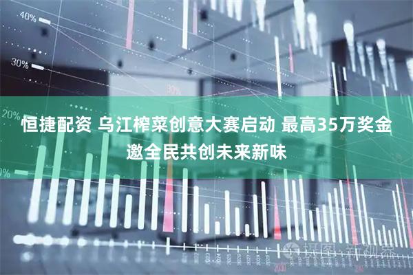 恒捷配资 乌江榨菜创意大赛启动 最高35万奖金邀全民共创未来新味