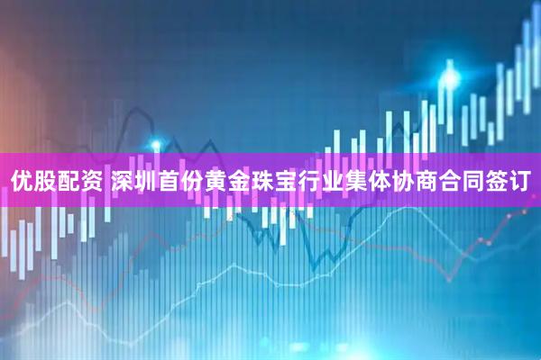 优股配资 深圳首份黄金珠宝行业集体协商合同签订