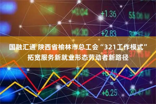 国融汇通 陕西省榆林市总工会“321工作模式”拓宽服务新就业形态劳动者新路径