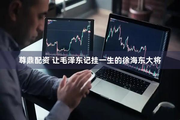 尊鼎配资 让毛泽东记挂一生的徐海东大将