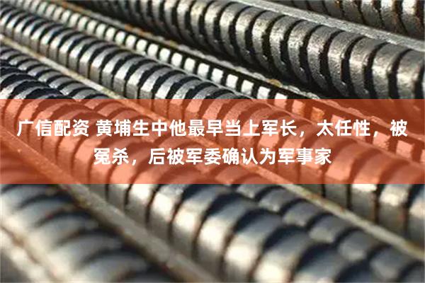 广信配资 黄埔生中他最早当上军长，太任性，被冤杀，后被军委确认为军事家