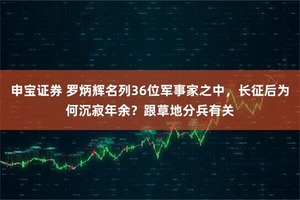 申宝证券 罗炳辉名列36位军事家之中，长征后为何沉寂年余？跟草地分兵有关