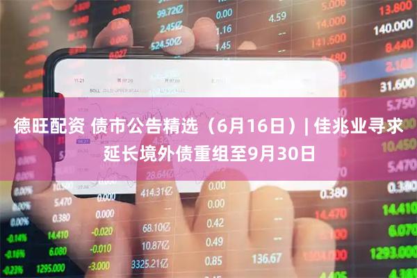 德旺配资 债市公告精选（6月16日）| 佳兆业寻求延长境外债重组至9月30日