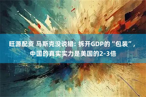 旺源配资 马斯克没说错: 拆开GDP的“包装”, 中国的真实实力是美国的2-3倍