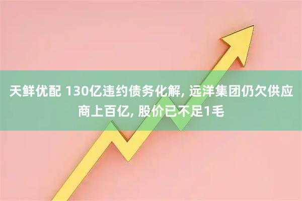 天鲜优配 130亿违约债务化解, 远洋集团仍欠供应商上百亿, 股价已不足1毛