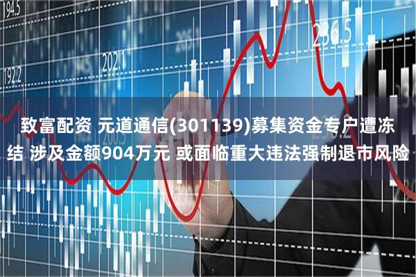 致富配资 元道通信(301139)募集资金专户遭冻结 涉及金额904万元 或面临重大违法强制退市风险