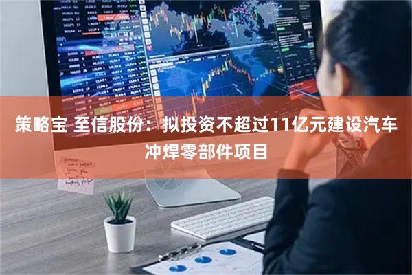 策略宝 至信股份：拟投资不超过11亿元建设汽车冲焊零部件项目